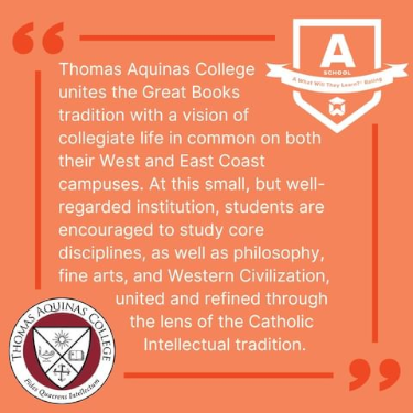 Quote: "Thomas Aquinas College unites the Great Books tradition with a vision of collegiate life in common on both their West and East coast campuses. At this small, but well-regarded institution, students are encouraged to study core disciplines, as well as philosophy, fine arts, and Western Civilization, united and refined through the lends of the Catholic Intellectual Tradition."